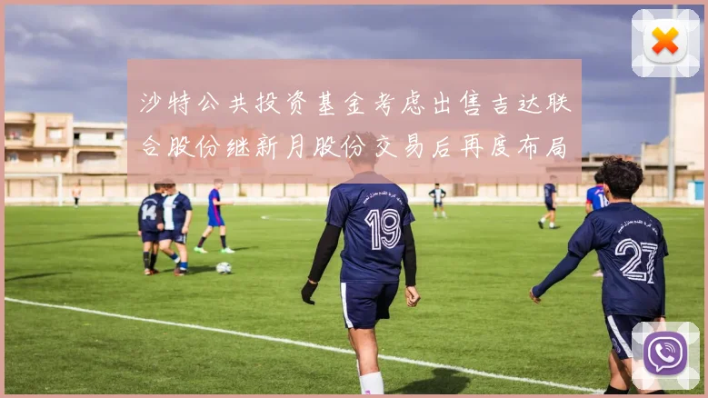 沙特公共投资基金考虑出售吉达联合股份继新月股份交易后再度布局调整
