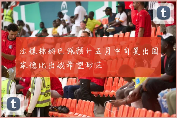 法媒称姆巴佩预计五月中旬复出国家德比出战希望渺茫