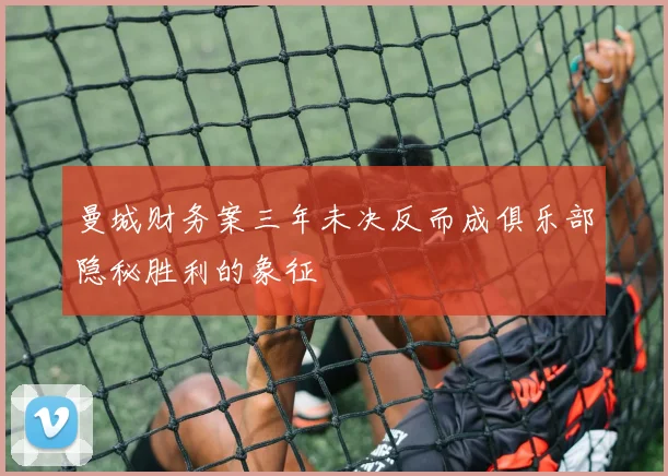 曼城财务案三年未决反而成俱乐部隐秘胜利的象征