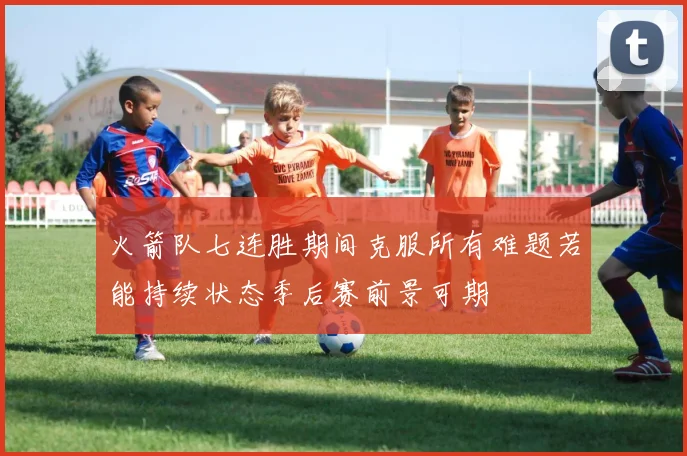 火箭队七连胜期间克服所有难题若能持续状态季后赛前景可期