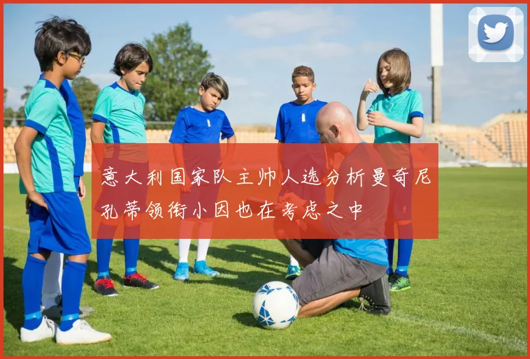 意大利国家队主帅人选分析曼奇尼孔蒂领衔小因也在考虑之中
