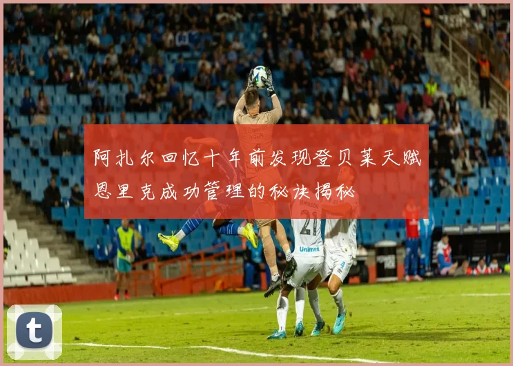 阿扎尔回忆十年前发现登贝莱天赋恩里克成功管理的秘诀揭秘