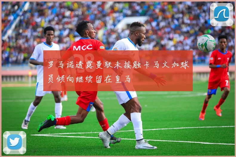 罗马诺透露曼联未接触卡马文加球员倾向继续留在皇马