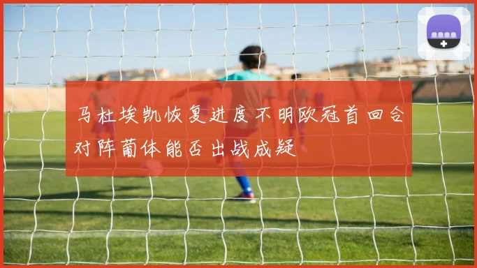 马杜埃凯恢复进度不明欧冠首回合对阵葡体能否出战成疑