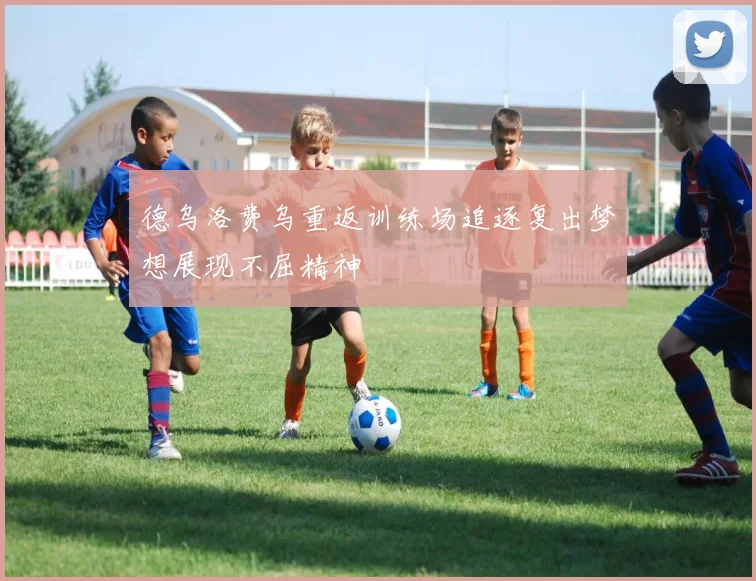 德乌洛费乌重返训练场追逐复出梦想展现不屈精神