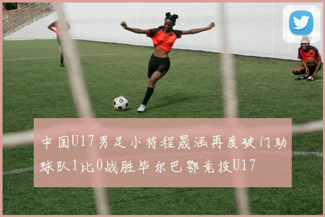 中国U17男足小将程晟涵再度破门助球队1比0战胜毕尔巴鄂竞技U17